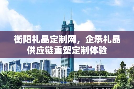 衡阳礼品定制网，企承礼品供应链重塑定制体验